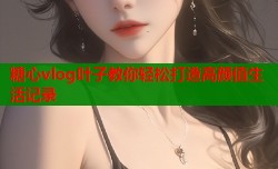糖心vlog叶子教你轻松打造高颜值生活记录