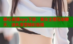糖心直播app下载：美女主播互动聊天，送礼享受精彩直播