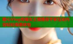 糖心Vlog传媒女主播推荐平家互动内容轻松观看体验