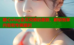 糖心vlog会员兑换码最新，解锁独家内容和专属福利
