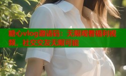 糖心vlog邀请码：无限观看福利视频，社交交友无限可能