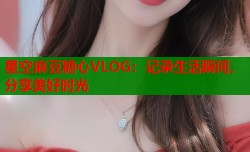 星空麻豆糖心VLOG：记录生活瞬间，分享美好时光