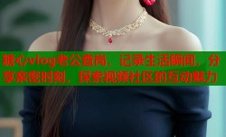 糖心vlog老公查岗，记录生活瞬间，分享亲密时刻，探索视频社区的互动魅力