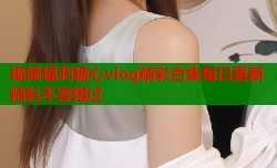 视频福利糖心vlog精彩合集每日更新精彩不容错过