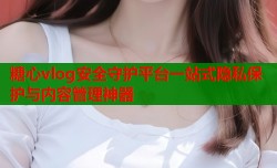 糖心vlog安全守护平台一站式隐私保护与内容管理神器