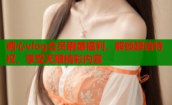 糖心vlog会员刷爆福利，解锁超值特权，享受无限精彩内容
