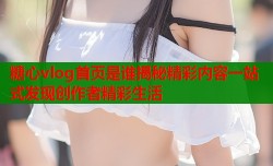 糖心vlog首页是谁揭秘精彩内容一站式发现创作者精彩生活