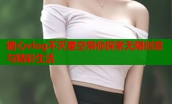 糖心vlog不灭星空带你探索无限创意与精彩生活