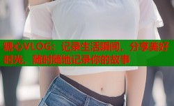 糖心VLOG：记录生活瞬间，分享美好时光，随时随地记录你的故事
