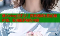糖心vlog进不去？探索视频社区的新体验，发现更多精彩内容