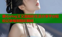 糖心vlog又又酱精彩生活分享平台轻松记录每刻精彩瞬间