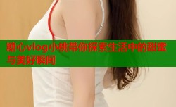 糖心vlog小桃带你探索生活中的甜蜜与美好瞬间