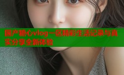 国产糖心vlog一区精彩生活记录与真实分享全新体验
