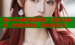 糖心vlog首页聚焦明星，记录生活瞬间，分享时尚潮流，探索美好生活