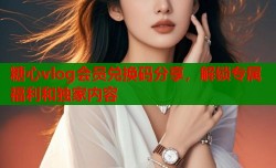 糖心vlog会员兑换码分享，解锁专属福利和独家内容