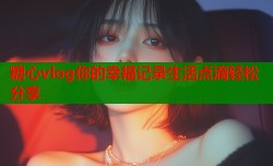 糖心vlog你的幸福记录生活点滴轻松分享