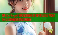 糖心vlog小脆肠精彩分享生活日常轻松记录每刻精彩瞬间