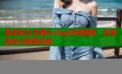 香菜和公主糖心vlog在线播放，尽享美食与甜蜜时刻
