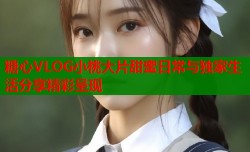 糖心VLOG小桃大片甜蜜日常与独家生活分享精彩呈现