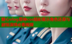 糖心vlog原神cos精彩展示角色还原与剧情演绎必看视频