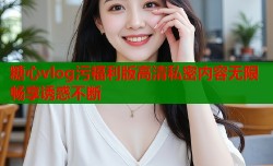 糖心vlog污福利版高清私密内容无限畅享诱惑不断