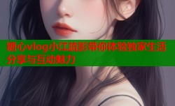 糖心vlog小江疏影带你体验独家生活分享与互动魅力