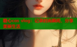 糖心cos vlog：记录时尚瞬间，分享美丽生活