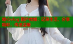 糖心vlog 国产传媒：记录生活，分享精彩，传递温暖