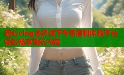 糖心vlog会员线下专享福利体验平台轻松畅享精彩内容