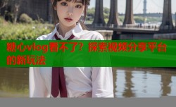糖心vlog看不了？探索视频分享平台的新玩法