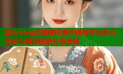 糖心vlog传媒被抓事件揭秘平台多元互动与高清视频分享优势