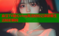 麻豆TV糖心vlog高清轻松记录甜蜜生活精彩瞬间