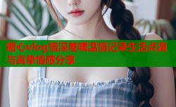 糖心vlog情深差喔温情记录生活点滴与真挚情感分享