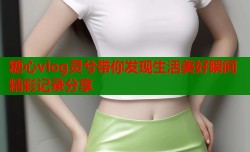 糖心vlog灵兮带你发现生活美好瞬间精彩记录分享