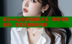 糖心vlog会员兑换码大全，解锁专属福利，享受无限精彩内容