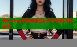 糖心vlog举报神器轻松守护原创内容安全
