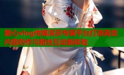 糖心vlog传媒演员专属平台打造高效内容创作与粉丝互动新体验