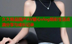 久久精品国产AV糖心vlog精彩生活点滴分享与成长记录