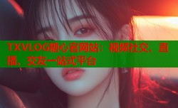 TXVLOG糖心官网站：视频社交、直播、交友一站式平台
