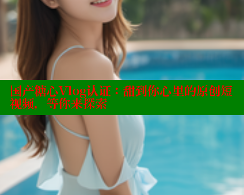 国产糖心Vlog认证：甜到你心里的原创短视频，等你来探索