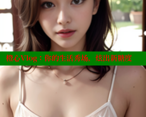 橙心Vlog：你的生活秀场，炫出新糖度