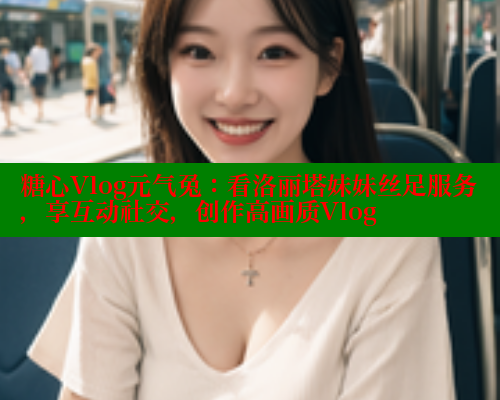 糖心Vlog元气兔：看洛丽塔妹妹丝足服务，享互动社交，创作高画质Vlog
