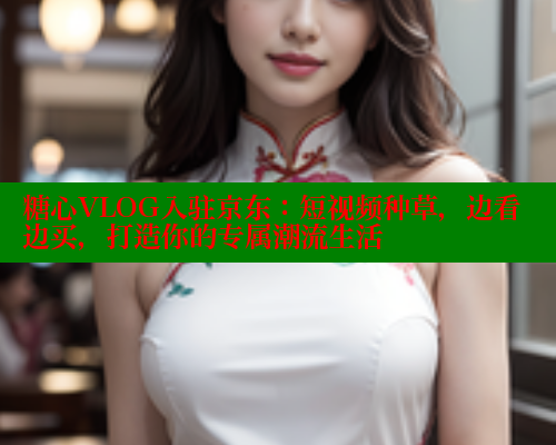 糖心VLOG入驻京东：短视频种草，边看边买，打造你的专属潮流生活 糖心vlog柚子猫内射频网站 第1张