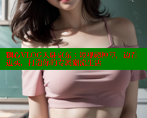 糖心VLOG入驻京东：短视频种草，边看边买，打造你的专属潮流生活 糖心vlog柚子猫内射频网站 第2张