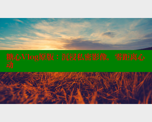 糖心Vlog原版：沉浸私密影像，零距离心动