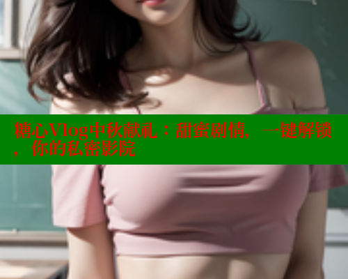 糖心Vlog中秋献礼：甜蜜剧情，一键解锁，你的私密影院
