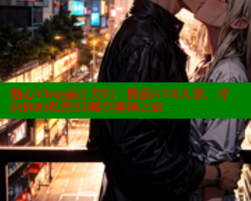 糖心Vlog丽江夫妇：极品NTR人妻，开启你的私密91麻豆视频之旅