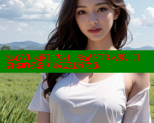 糖心Vlog丽江夫妇：极品NTR人妻，开启你的私密91麻豆视频之旅 糖心vlog柚子猫内射频网站 第1张