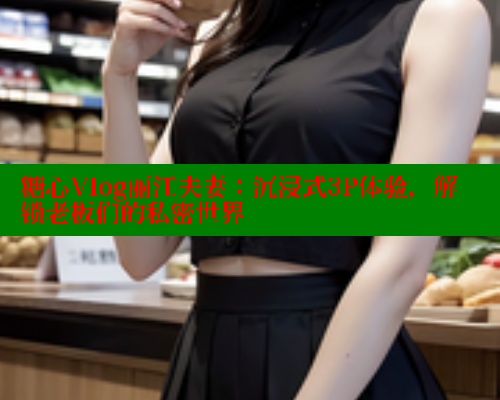 糖心Vlog丽江夫妻：沉浸式3P体验，解锁老板们的私密世界 糖心VLOG官方在线观看 第1张
