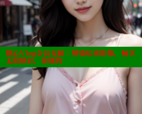 糖心Vlog会员充值：解锁私密影像，畅享无限精彩，你懂的 糖心VLOG官方在线观看 第2张